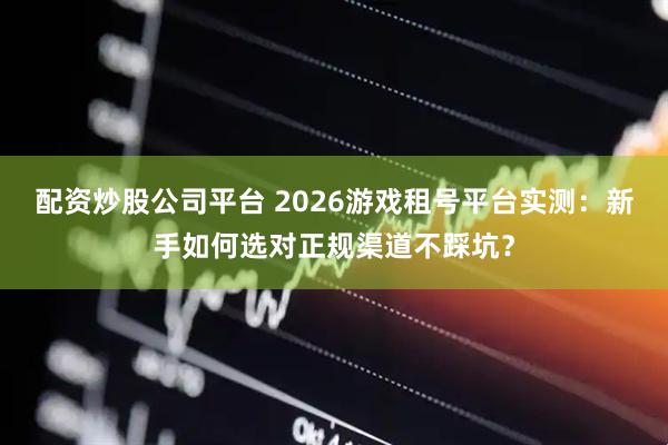 配资炒股公司平台 2026游戏租号平台实测：新手如何选对正规渠道不踩坑？