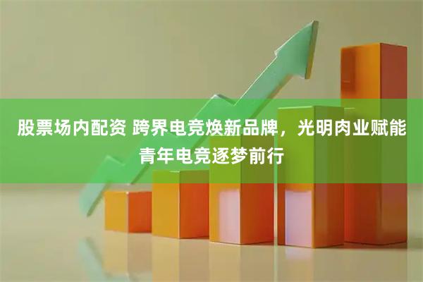 股票场内配资 跨界电竞焕新品牌，光明肉业赋能青年电竞逐梦前行