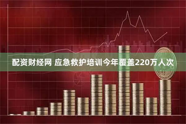 配资财经网 应急救护培训今年覆盖220万人次