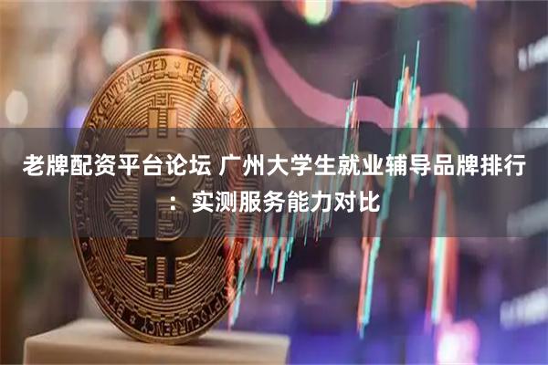 老牌配资平台论坛 广州大学生就业辅导品牌排行：实测服务能力对比