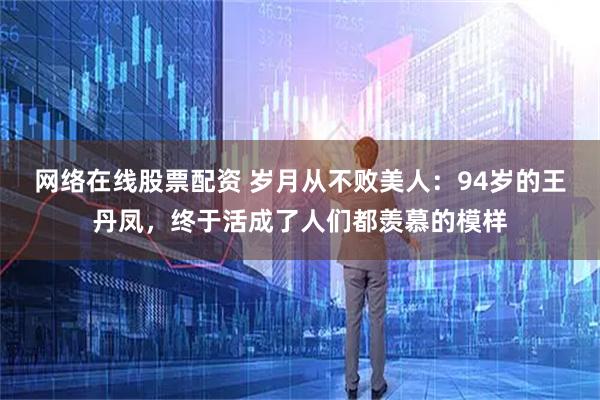 网络在线股票配资 岁月从不败美人：94岁的王丹凤，终于活成了人们都羡慕的模样