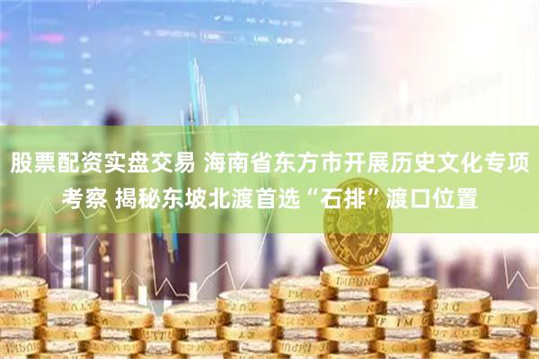 股票配资实盘交易 海南省东方市开展历史文化专项考察 揭秘东坡北渡首选“石排”渡口位置