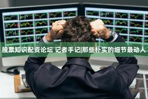 股票知识配资论坛 记者手记|那些朴实的细节最动人