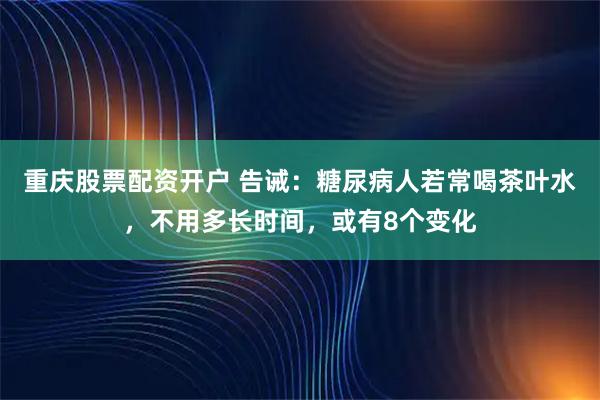 重庆股票配资开户 告诫：糖尿病人若常喝茶叶水，不用多长时间，或有8个变化