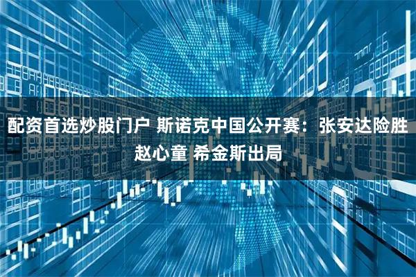 配资首选炒股门户 斯诺克中国公开赛：张安达险胜赵心童 希金斯出局