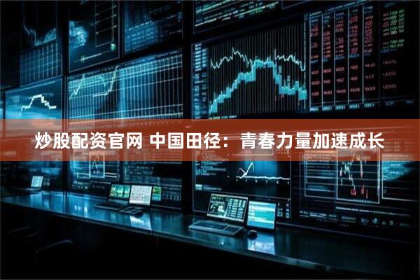 炒股配资官网 中国田径：青春力量加速成长