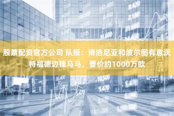股票配资官方公司 队报：博洛尼亚和波尔图有意沃特福德边锋马马，要价约1000万欧