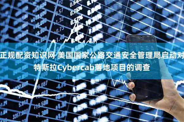 正规配资知识网 美国国家公路交通安全管理局启动对特斯拉Cybercab落地项目的调查