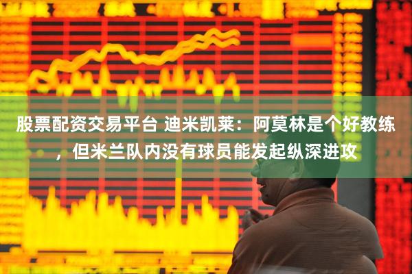 股票配资交易平台 迪米凯莱：阿莫林是个好教练，但米兰队内没有球员能发起纵深进攻