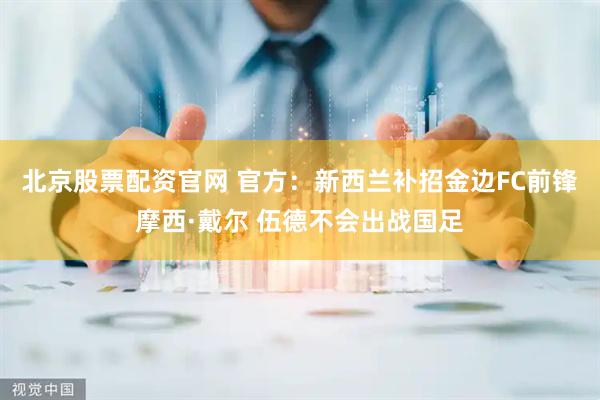 北京股票配资官网 官方：新西兰补招金边FC前锋摩西·戴尔 伍德不会出战国足