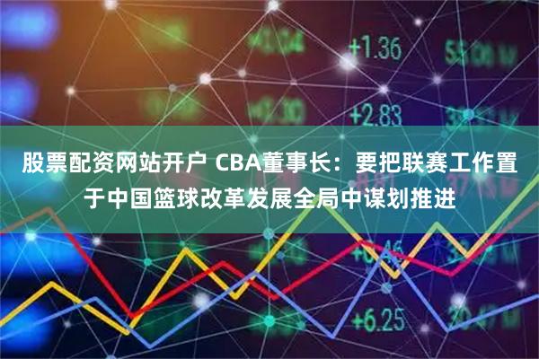 股票配资网站开户 CBA董事长：要把联赛工作置于中国篮球改革发展全局中谋划推进