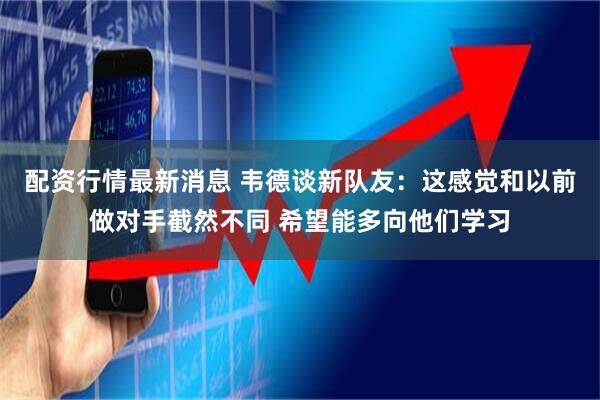 配资行情最新消息 韦德谈新队友：这感觉和以前做对手截然不同 希望能多向他们学习