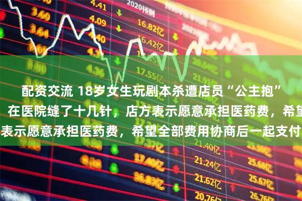 配资交流 18岁女生玩剧本杀遭店员“公主抱”失手，耳软骨全层断裂，在医院缝了十几针，店方表示愿意承担医药费，希望全部费用协商后一起支付