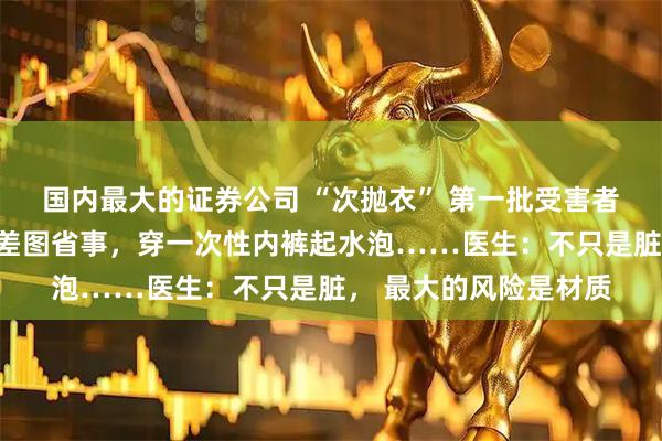 国内最大的证券公司 “次抛衣” 第一批受害者出现了：浙江男子出差图省事，穿一次性内裤起水泡……医生：不只是脏， 最大的风险是材质