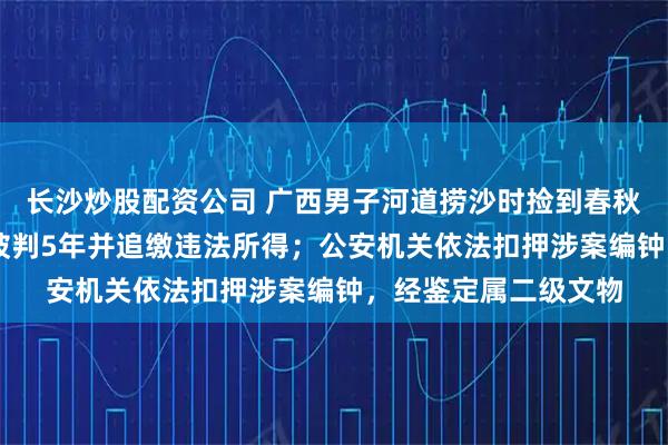 长沙炒股配资公司 广西男子河道捞沙时捡到春秋编钟卖了30万元，被判5年并追缴违法所得；公安机关依法扣押涉案编钟，经鉴定属二级文物