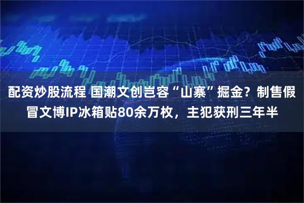 配资炒股流程 国潮文创岂容“山寨”掘金？制售假冒文博IP冰箱贴80余万枚，主犯获刑三年半