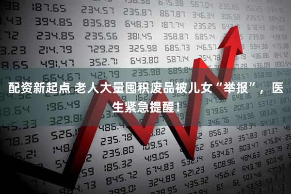 配资新起点 老人大量囤积废品被儿女“举报”，医生紧急提醒！